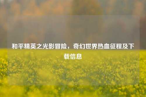 和平精英之光影冒险，奇幻世界热血征程及下载信息