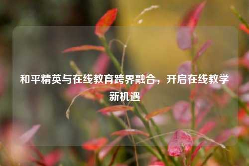 和平精英与在线教育跨界融合,开启在线教学新机遇