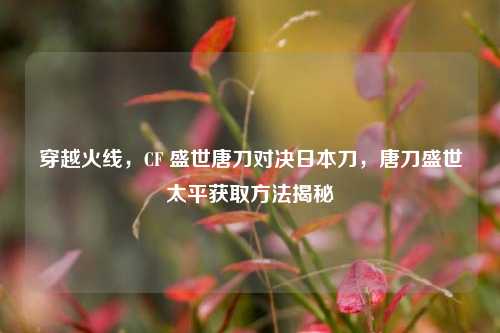 穿越火线，CF 盛世唐刀对决日本刀，唐刀盛世太平获取方法揭秘