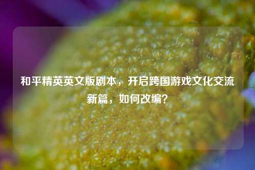 和平精英英文版剧本，开启跨国游戏文化交流新篇，如何改编？