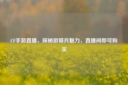CF手游直播,探秘游骑兵魅力,直播间即可购买