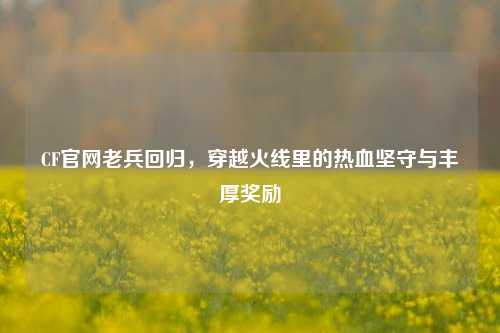 CF官网老兵回归，穿越火线里的热血坚守与丰厚奖励
