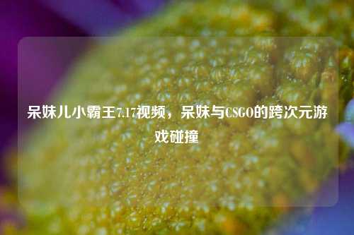 呆妹儿小霸王7.17视频，呆妹与CSGO的跨次元游戏碰撞