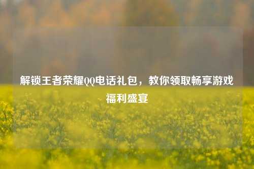 解锁王者荣耀QQ电话礼包,教你领取畅享游戏福利盛宴