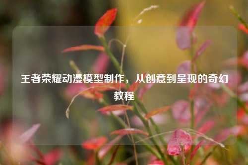 王者荣耀动漫模型制作，从创意到呈现的奇幻教程