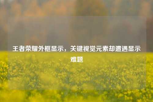 王者荣耀外框显示,关键视觉元素却遭遇显示难题