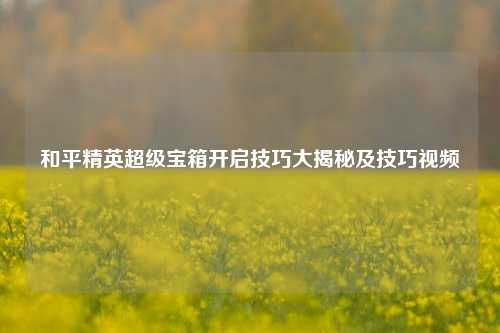 和平精英超级宝箱开启技巧大揭秘及技巧视频