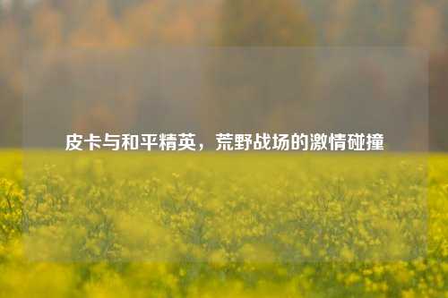 皮卡与和平精英,荒野战场的激情碰撞