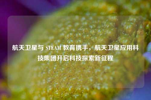 航天卫星与 STEAM 教育携手,航天卫星应用科技集团开启科技探索新征程