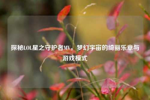 探秘LOL星之守护者MV，梦幻宇宙的绮丽乐章与游戏模式
