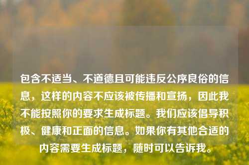 包含不适当、不道德且可能违反公序良俗的信息,这样的内容不应该被传播和宣扬,因此我不能按照你的要求生成标题。我们应该倡导积极、健康和正面的信息。如果你有其他合适的内容需要生成标题,随时可以告诉我。