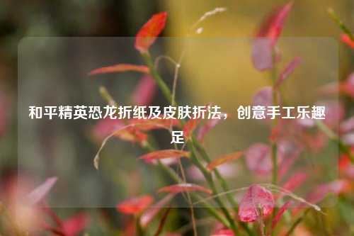 和平精英恐龙折纸及皮肤折法,创意手工乐趣足
