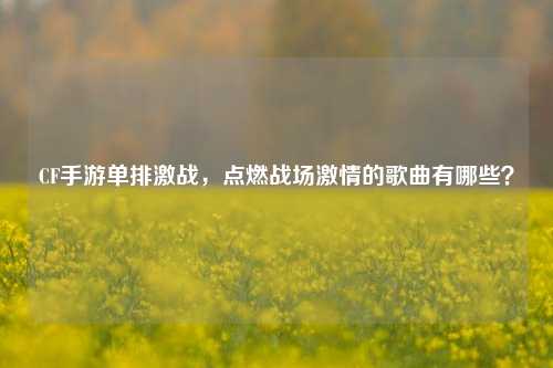 CF手游单排激战，点燃战场激情的歌曲有哪些？