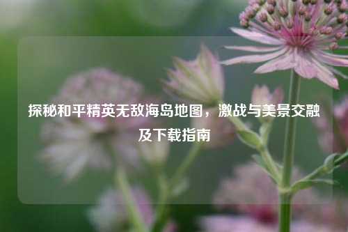 探秘和平精英无敌海岛地图,激战与美景交融及下载指南
