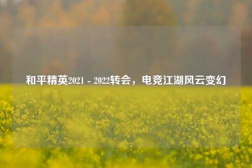 和平精英2021 - 2022转会,电竞江湖风云变幻