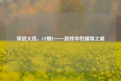 穿越火线,CF樱E——游戏中的璀璨之星