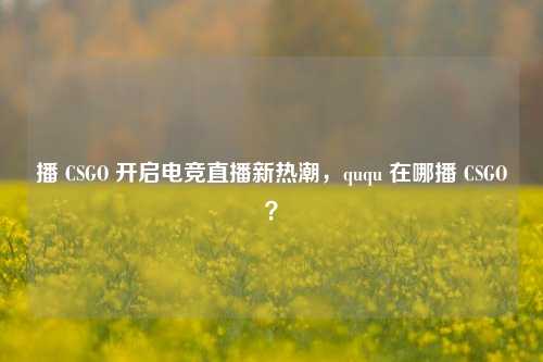 播 CSGO 开启电竞直播新热潮,ququ 在哪播 CSGO?
