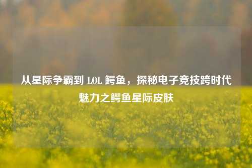 从星际争霸到 LOL 鳄鱼,探秘电子竞技跨时代魅力之鳄鱼星际皮肤