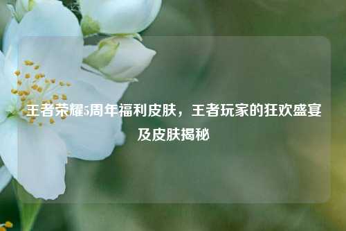 王者荣耀5周年福利皮肤,王者玩家的狂欢盛宴及皮肤揭秘