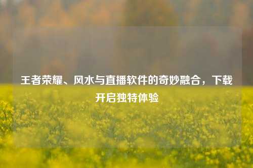 王者荣耀、风水与直播软件的奇妙融合，下载开启独特体验