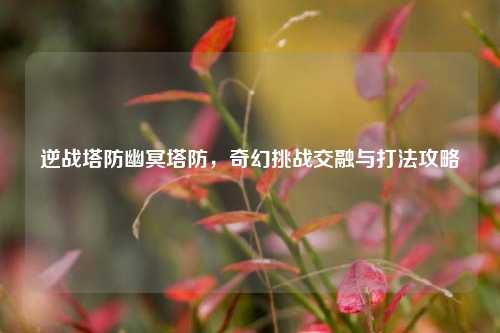 逆战塔防幽冥塔防,奇幻挑战交融与打法攻略