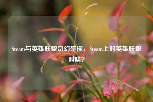 Steam与英雄联盟奇幻碰撞,Steam上的英雄联盟叫啥?