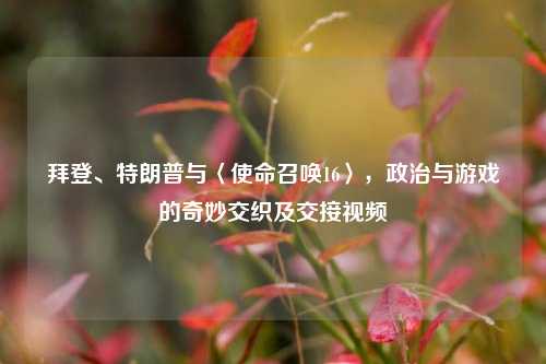 拜登、特朗普与〈使命召唤16〉,政治与游戏的奇妙交织及交接视频