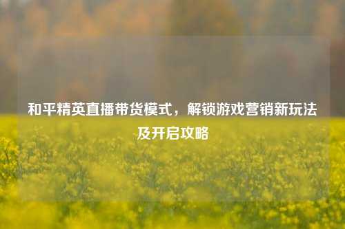 和平精英直播带货模式,解锁游戏营销新玩法及开启攻略