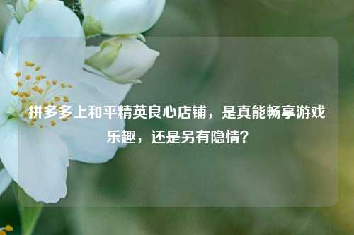 拼多多上和平精英良心店铺,是真能畅享游戏乐趣,还是另有隐情?