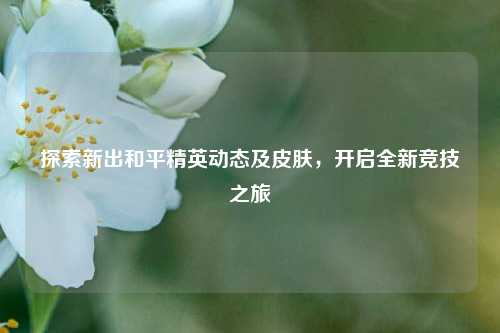 探索新出和平精英动态及皮肤,开启全新竞技之旅