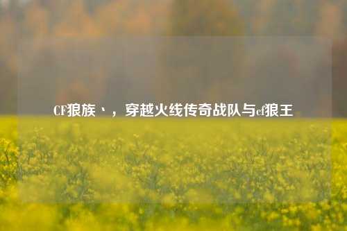 CF狼族丶,穿越火线传奇战队与cf狼王