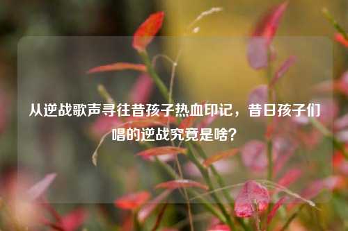 从逆战歌声寻往昔孩子热血印记，昔日孩子们唱的逆战究竟是啥？