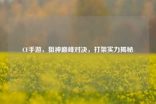 CF手游,狙神巅峰对决,打架实力揭秘