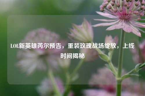LOL新英雄芮尔预告,重装玫瑰战场绽放,上线时间揭秘