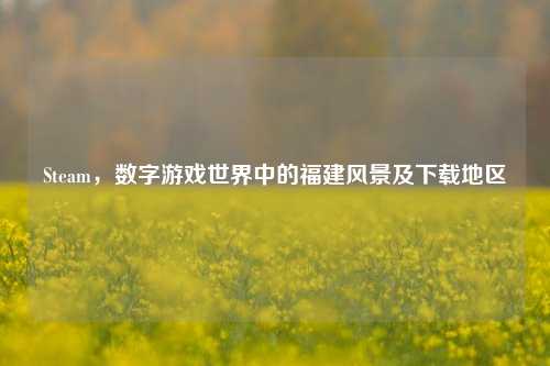 Steam，数字游戏世界中的福建风景及下载地区