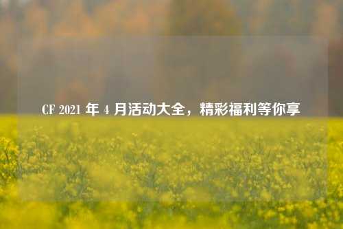 CF 2021 年 4 月活动大全,精彩福利等你享