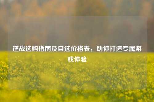 逆战选购指南及自选价格表,助你打造专属游戏体验