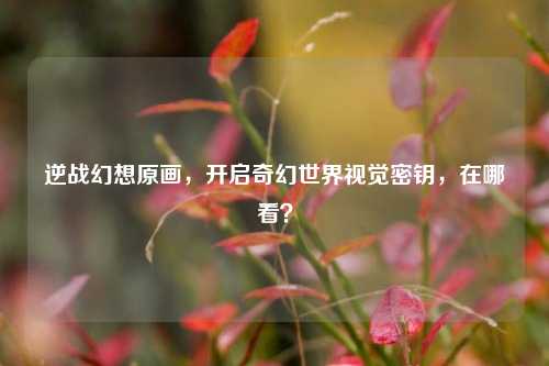 逆战幻想原画,开启奇幻世界视觉密钥,在哪看?