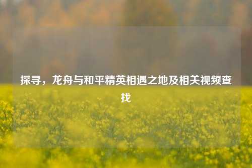 探寻,龙舟与和平精英相遇之地及相关视频查找