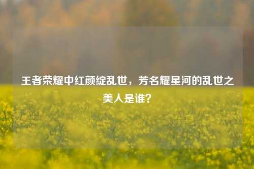 王者荣耀中红颜绽乱世，芳名耀星河的乱世之美人是谁？