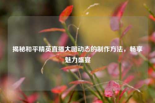 揭秘和平精英直播大图动态的制作方法,畅享魅力盛宴